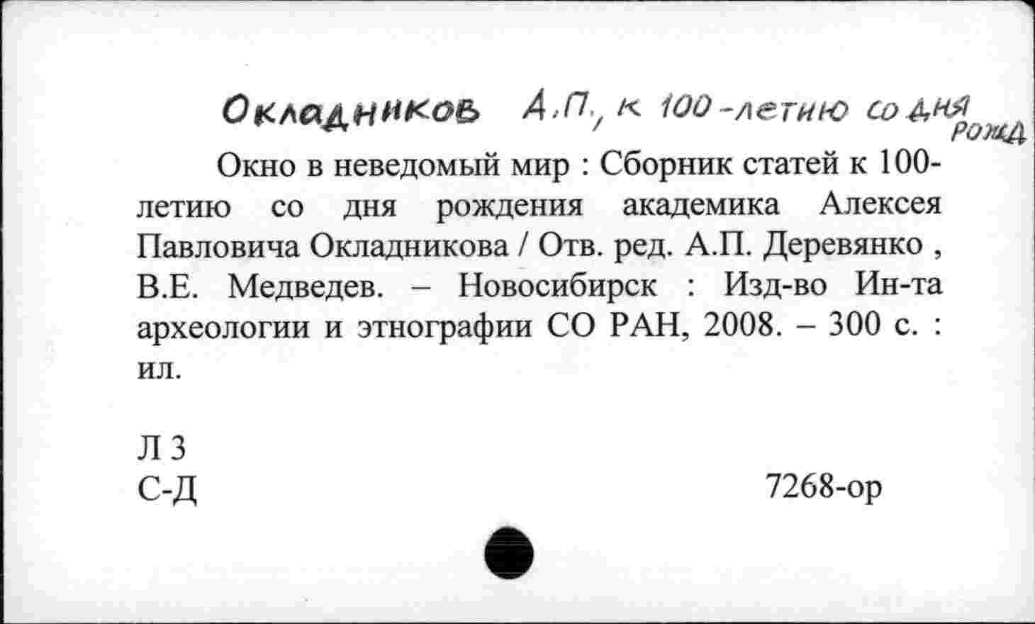 ﻿Окладннкоь А-ПуК іоо-летию со&ня
Окно в неведомый мир : Сборник статей к 100-летию со дня рождения академика Алексея Павловича Окладникова / Отв. ред. А.П. Деревянко , В.Е. Медведев. — Новосибирск : Изд-во Ин-та археологии и этнографии СО РАН, 2008. - 300 с. : ил.
ЛЗ с-д
7268-ор